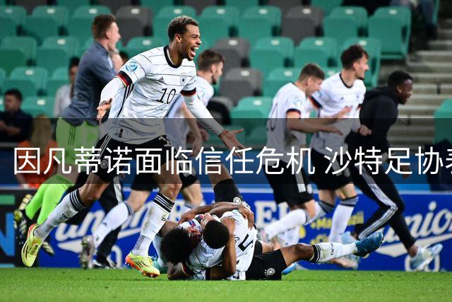 因凡蒂诺面临信任危机 沙特足协表态成关键