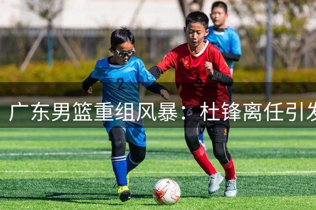 广东男篮重组风暴：杜锋离任引发嫡系球员大迁徙