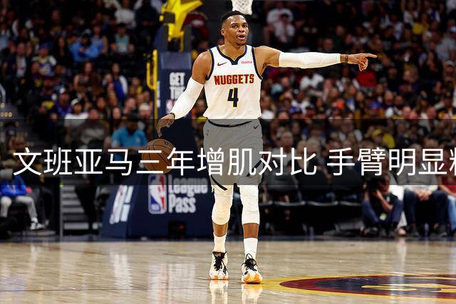 文班亚马三年增肌对比 手臂明显粗壮