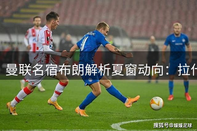 曼联名宿布朗解析夏窗动向：拉什福德留队价值与中场引援策略