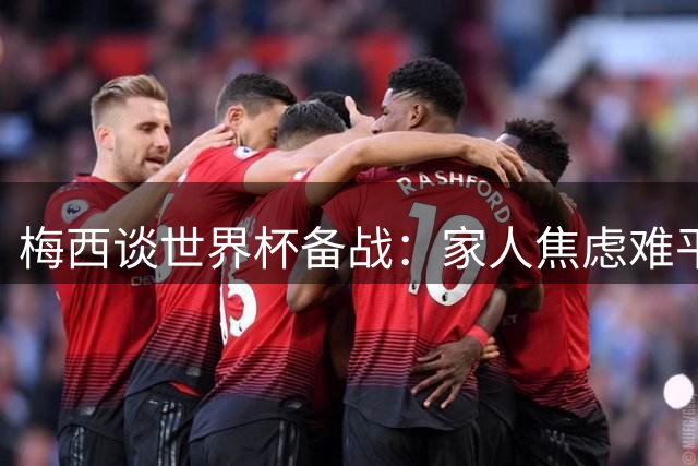 梅西谈世界杯备战：家人焦虑难平，首战全力以赴