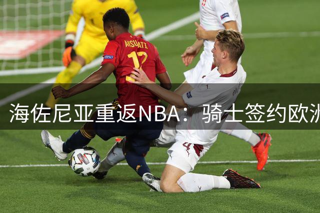 海佐尼亚重返NBA：骑士签约欧洲MVP开启生涯新篇章