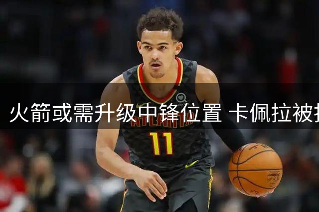 火箭或需升级中锋位置 卡佩拉被指功能单一