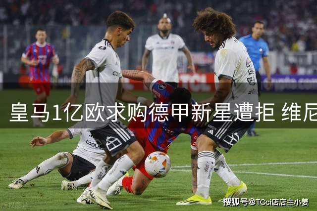 皇马1亿欧求购德甲新星遭拒 维尼修斯续约悬而未决引连锁反应