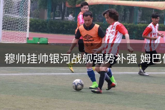 穆帅挂帅银河战舰强势补强 姆巴佩金球之路迎最佳契机