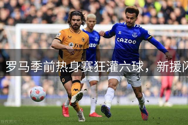 罗马季前热身赛狂灌六球，新援闪耀青训小将惊艳