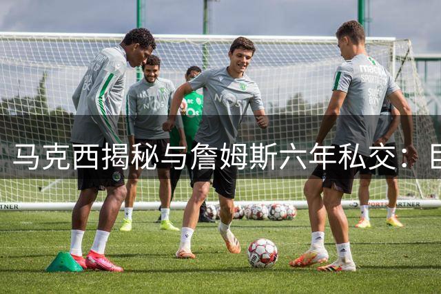 马克西揭秘与詹姆斯六年私交：巨星谦逊品格将重塑76人队魂