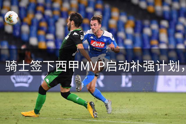 骑士签下西甲MVP启动补强计划，两笔重磅交易浮出水面