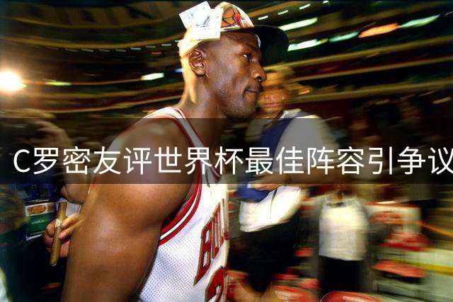 C罗密友评世界杯最佳阵容引争议 梅西无缘上榜遭质疑