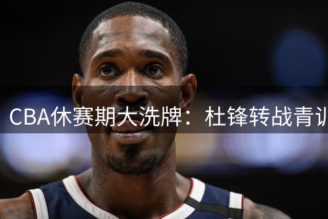CBA休赛期大洗牌：杜锋转战青训体系 曾繁日填补江苏内线空缺